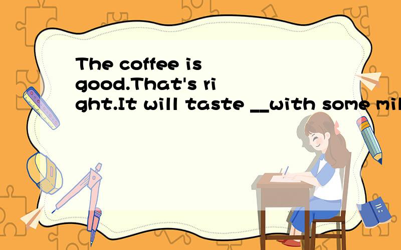 The coffee is good.That's right.It will taste __with some milk.A.goodB.betterC.bestD.the besttaste 在此是尝起来的意思,是系动词,后接形容词,为什么不能选A