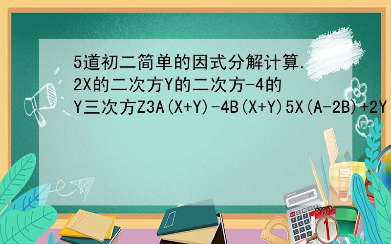 5道初二简单的因式分解计算.2X的二次方Y的二次方-4的Y三次方Z3A(X+Y)-4B(X+Y)5X(A-2B)+2Y(2B-A)4X的二次方-25Y的的二次方A的二次方B的二次方-1/25