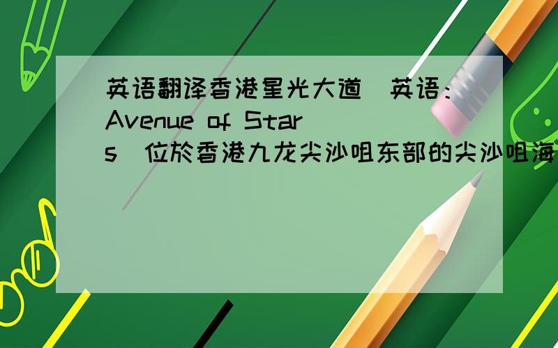 英语翻译香港星光大道（英语：Avenue of Stars）位於香港九龙尖沙咀东部的尖沙咀海滨花园,沿新世界中心对出的维多利亚港.於2003年由新世界发展有限公司斥资4,000万港元赞助兴建,於2004年4月27
