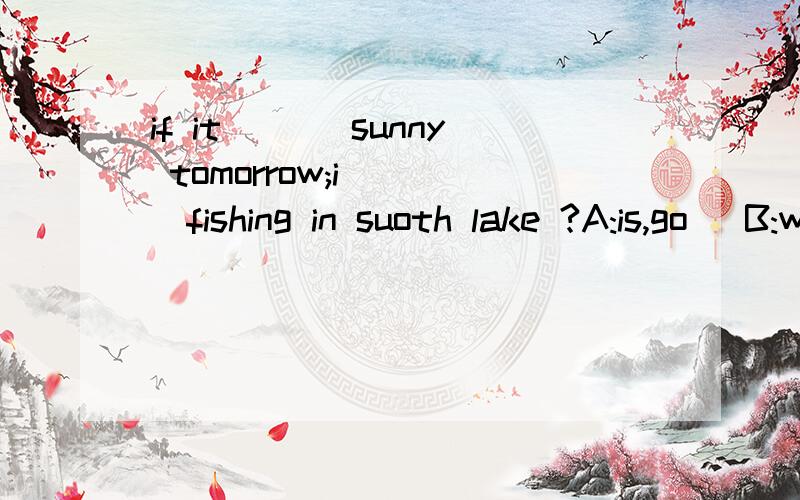 if it ___sunny tomorrow;i____fishing in suoth lake ?A:is,go   B:will,be go   C:is,will go  D:will be,will go
