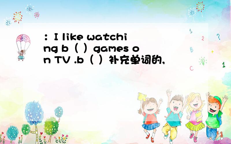 ：I like watching b（ ）games on TV .b（ ）补充单词的,