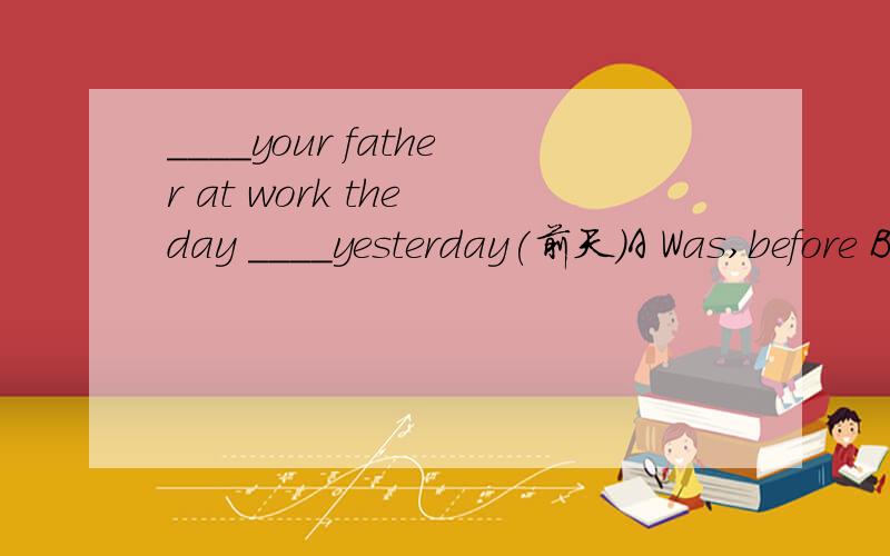 ____your father at work the day ____yesterday(前天）A Was,before B Is,before C Was after D Is,after
