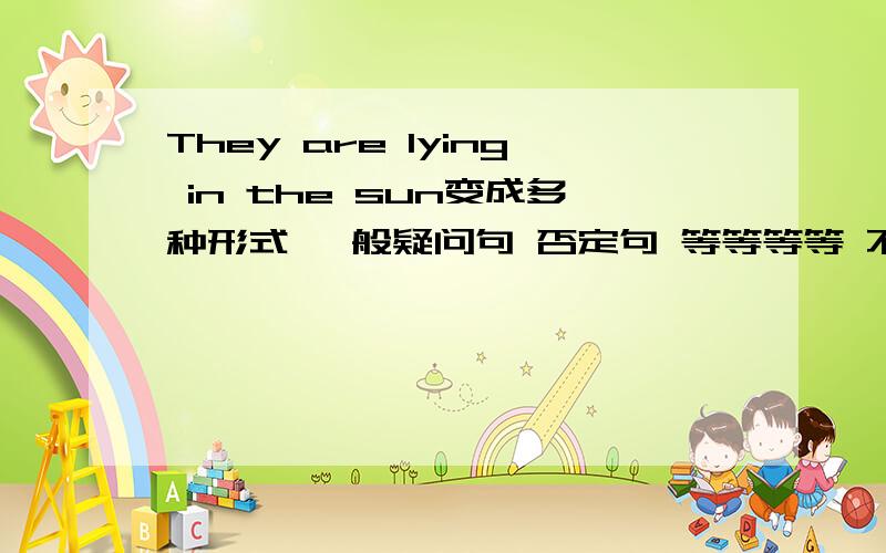 They are lying in the sun变成多种形式 一般疑问句 否定句 等等等等 不少于5个!