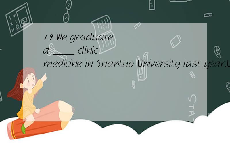 19.We graduated ____ clinic medicine in Shantuo University last year.University last year.A.from B.in C.as D.with实在不知道用什么介词,感觉哪个都不符合.