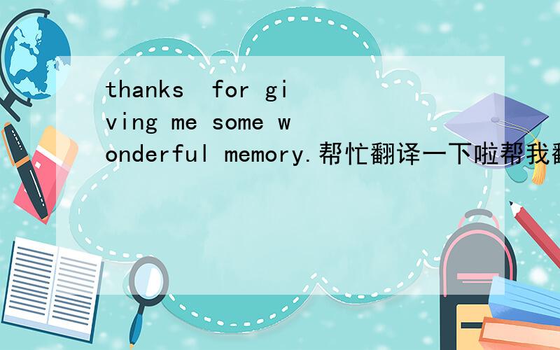 thanks  for giving me some wonderful memory.帮忙翻译一下啦帮我翻译一下阿.是什么意思阿