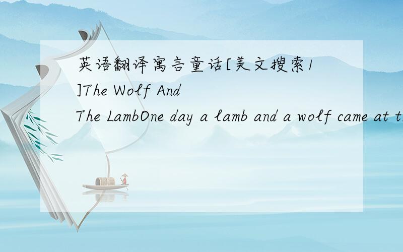 英语翻译寓言童话[美文搜索1]The Wolf And The LambOne day a lamb and a wolf came at the same time to a mountain stream to quench their thirst.The wolf was very hungry,and wanted very much to have the lamb for his lunch.He tried first to fin