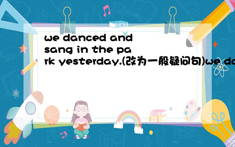we danced and sang in the park yesterday.(改为一般疑问句)we danced and sang in the park yesterday.（改为一般疑问句）
