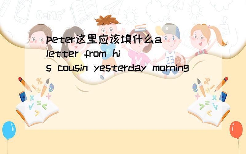 peter这里应该填什么a letter from his cousin yesterday morning