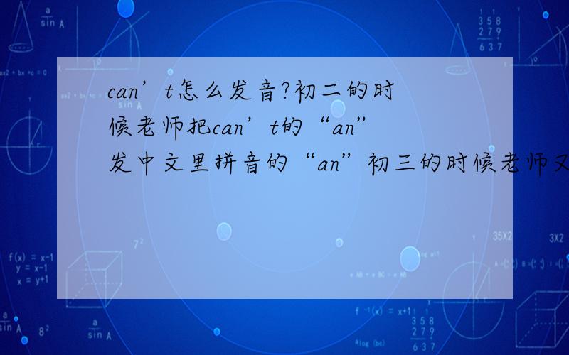 can’t怎么发音?初二的时候老师把can’t的“an”发中文里拼音的“an”初三的时候老师又把can’t的“an”发中文里拼音的“ang”到底哪个是对的?