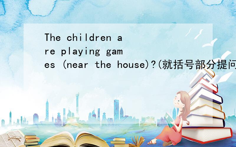 The children are playing games (near the house)?(就括号部分提问)