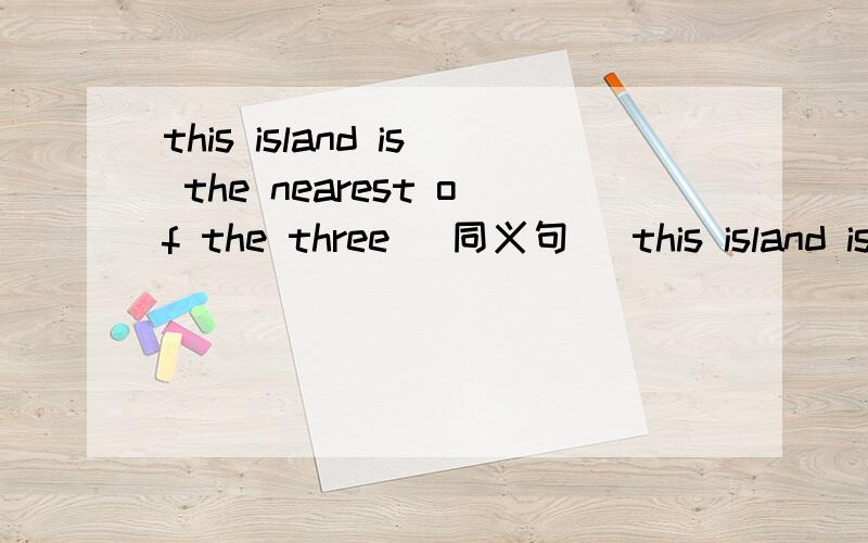 this island is the nearest of the three （同义句） this island is ———— ————the————two
