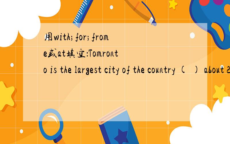 用with;for;frome或at填空：Tomronto is the largest city of the country ( ) about 2.5 million people