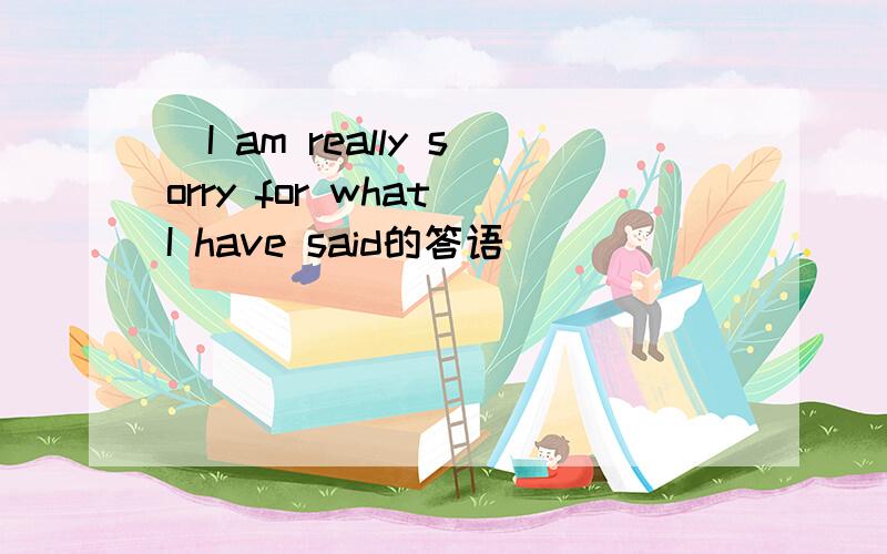 ]I am really sorry for what I have said的答语