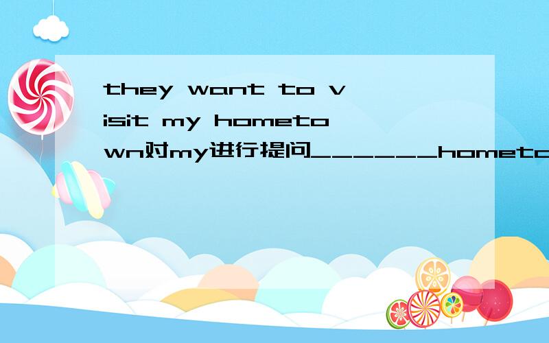 they want to visit my hometown对my进行提问______hometown_____they want to visit?