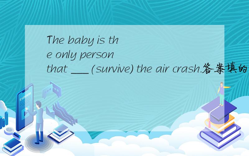 The baby is the only person that ___(survive) the air crash.答案填的是has survived.那填survived过去时不对吗,为什么要填完成时呢.It can _____(believe)that there is no life on Mars.为什么填be believed