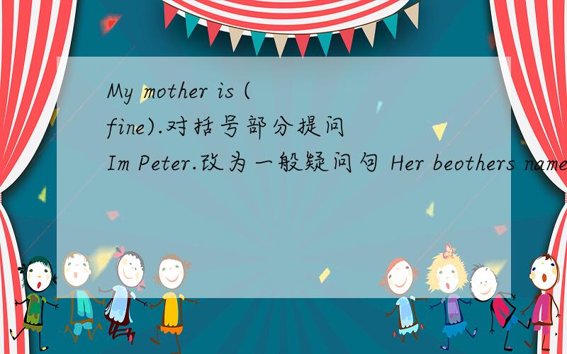 My mother is (fine).对括号部分提问 Im Peter.改为一般疑问句 Her beothers name is (Charlie).对括号部