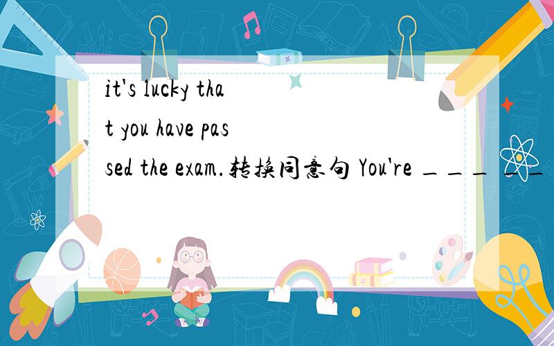 it's lucky that you have passed the exam.转换同意句 You're ___ ___ ___ ___the exam.知道的请速回谢谢