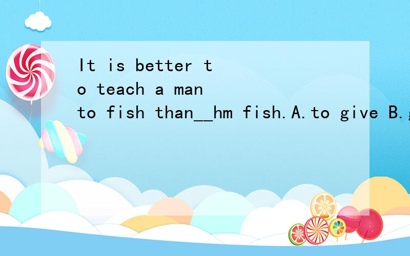 It is better to teach a man to fish than__hm fish.A.to give B.giving C.to find D.finding