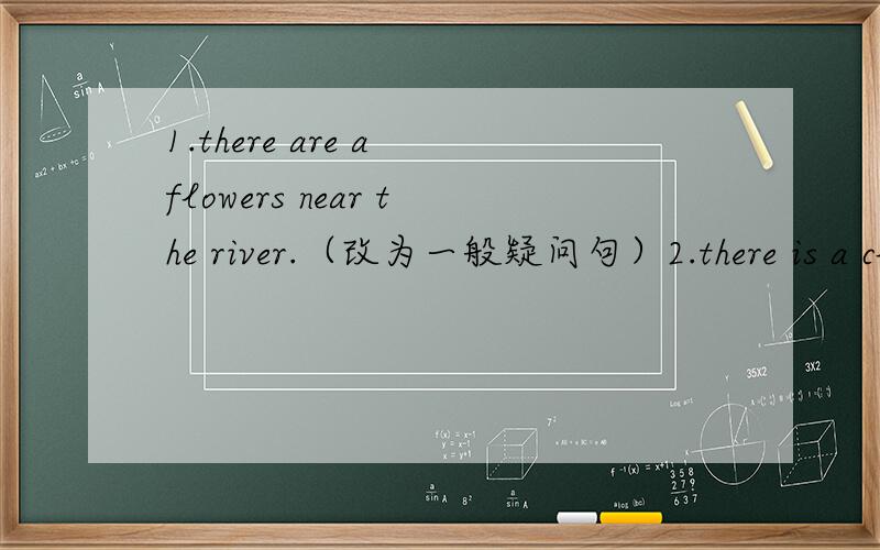1.there are a flowers near the river.（改为一般疑问句）2.there is a clean river in the park.(用a dirty river改为一般疑问句）3.it;s time to have lunch.(改为同义句）t;s time .4.i am an university studen.( ) 5.are your principal