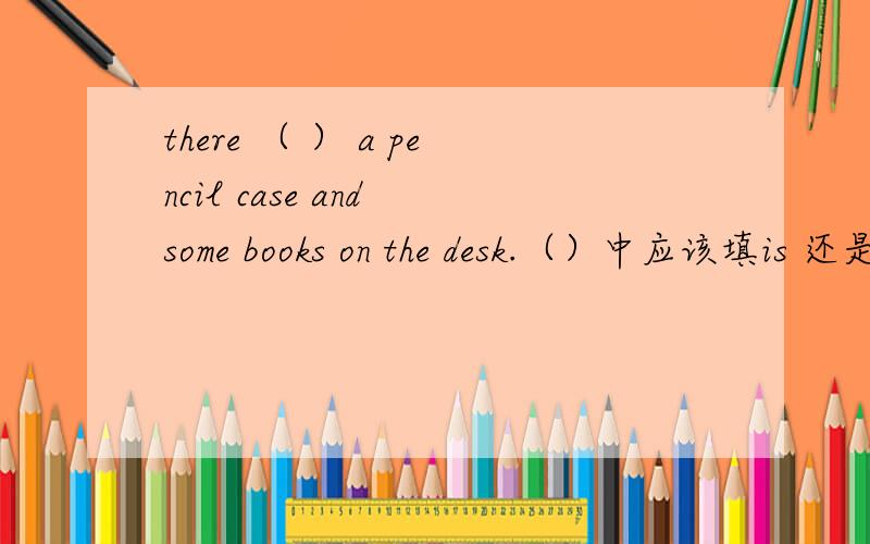 there （ ） a pencil case and some books on the desk.（）中应该填is 还是are