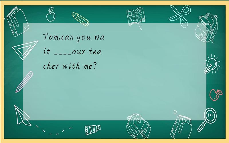 Tom,can you wait ____our teacher with me?