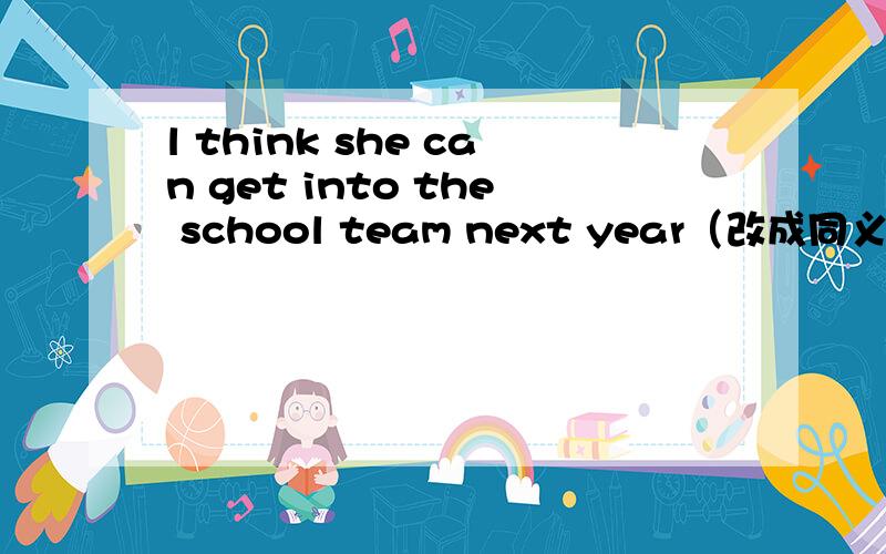 l think she can get into the school team next year（改成同义句）