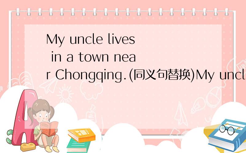 My uncle lives in a town near Chongqing.(同义句替换)My uncle lives in a town ___ ___ ___ Chongqing.