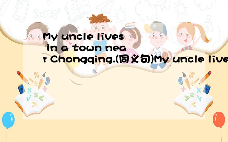 My uncle lives in a town near Chongqing.(同义句)My uncle lives in a town ____ ____ ____ Chongqing.