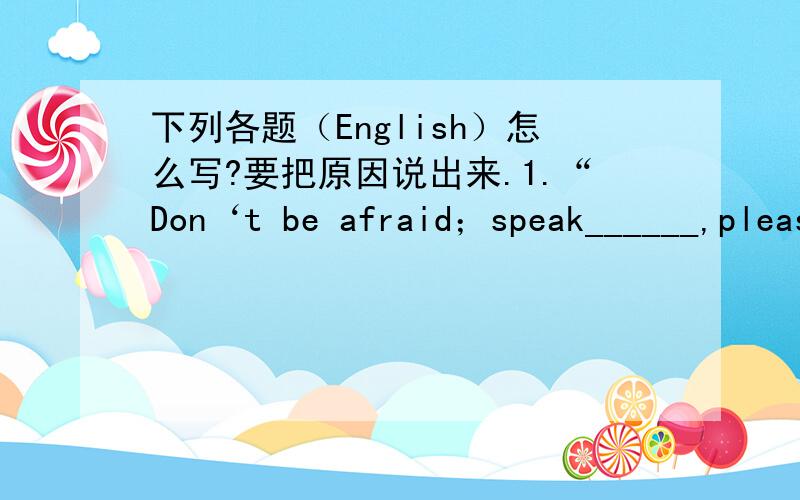 下列各题（English）怎么写?要把原因说出来.1.“Don‘t be afraid；speak______,please!