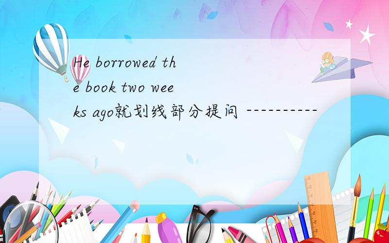 He borrowed the book two weeks ago就划线部分提问 ----------