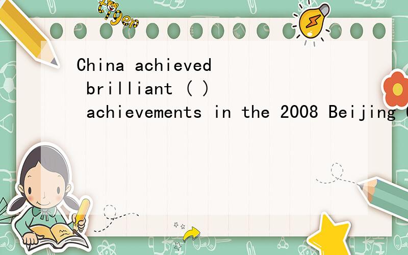 China achieved brilliant ( ) achievements in the 2008 Beijing Olympic Games帮我把里面的空填上 并翻译,要翻译哦 翻译才重要 里面的空第一个字母是a