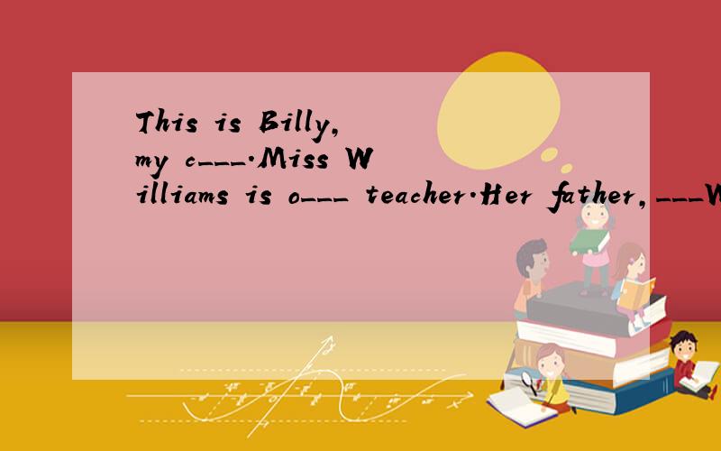 This is Billy,my c___.Miss Williams is o___ teacher.Her father,___Williams,is a t ___,too.