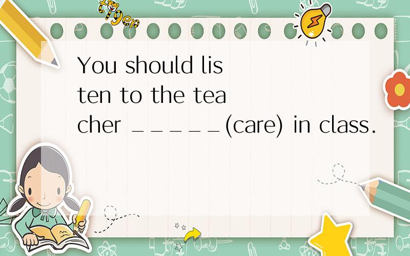 You should listen to the teacher _____(care) in class.
