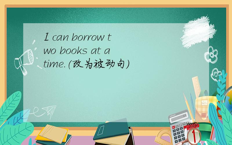 I can borrow two books at a time.(改为被动句)