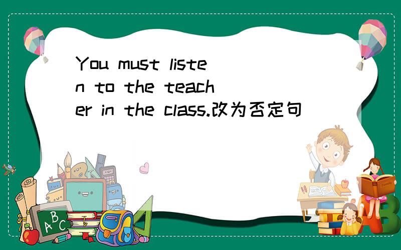 You must listen to the teacher in the class.改为否定句