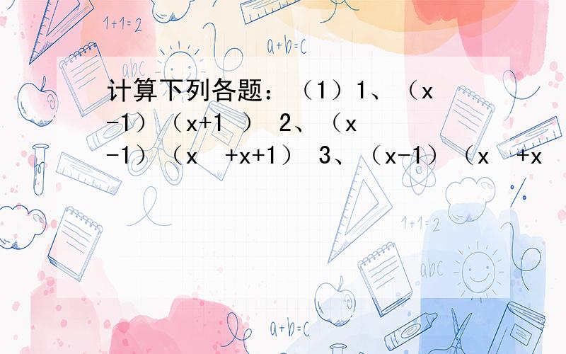 计算下列各题：（1）1、（x-1）（x+1 ） 2、（x-1）（x²+x+1） 3、（x-1）（x³+x²+x+1）4、（x-1）（x的四次幂+x³+x²+x+1）… （2）猜想：（x-1）（x的n次幂+x的n-1次幂+x的n-2次幂+…+x