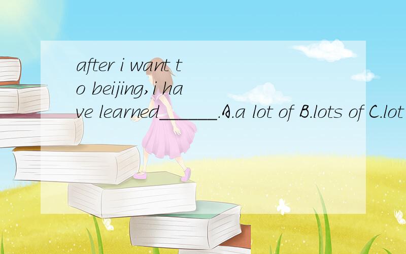 after i want to beijing,i have learned______.A.a lot of B.lots of C.lot of D.a lot