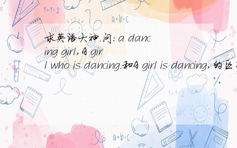 求英语大神.问：a dancing girl,A girl who is dancing.和A girl is dancing,的区别具体的句子成分呢