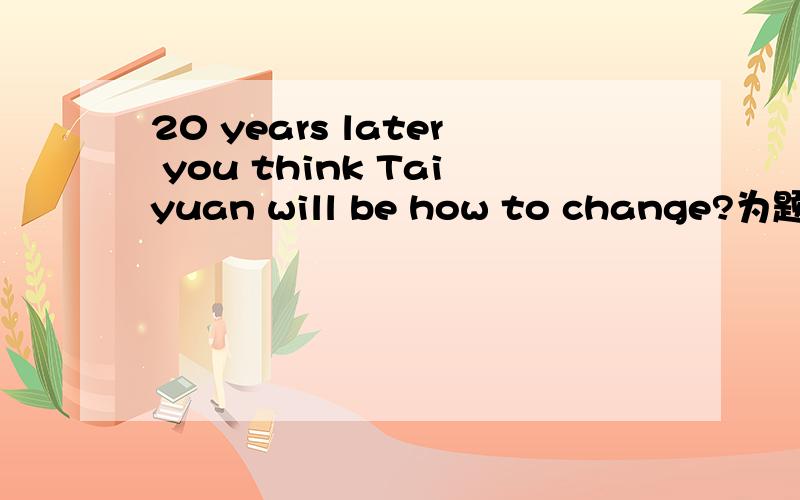 20 years later you think Taiyuan will be how to change?为题写一篇英语短文80~60词