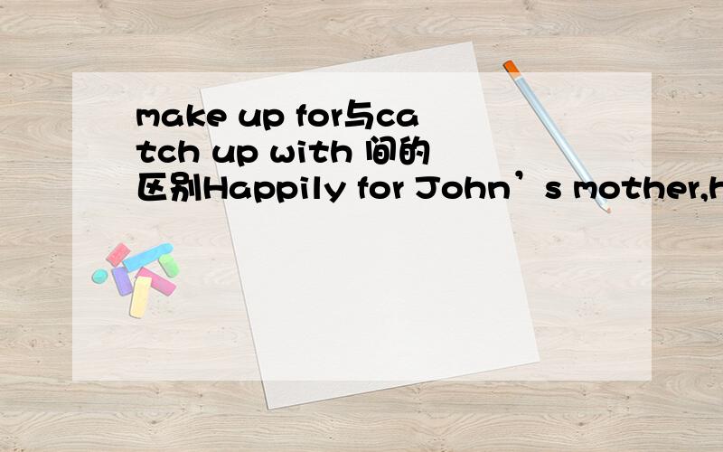 make up for与catch up with 间的区别Happily for John’s mother,he is working harder to _______ his lost time.A.make up for B.keep up with C.make the most of D.catch up with小弟我知道该题选A,