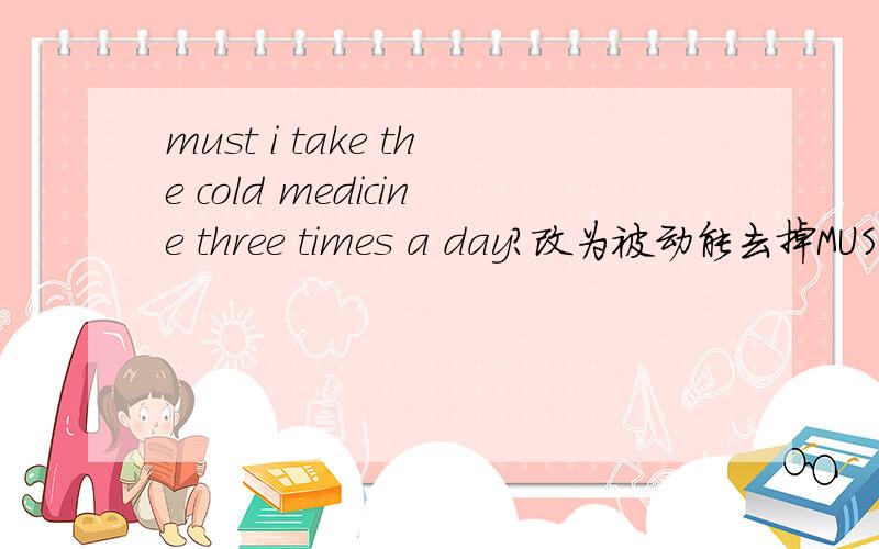 must i take the cold medicine three times a day?改为被动能去掉MUST吗?改成was the cold medicine taken by me three times a day?请问为什么呢改成is the cold medicine taken by me three times a day?