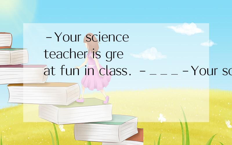 -Your science teacher is great fun in class. -___-Your science teacher is great fun in class.-______!A.that's for sure B.That sounds great C.It's not good idea D.It must be interesting