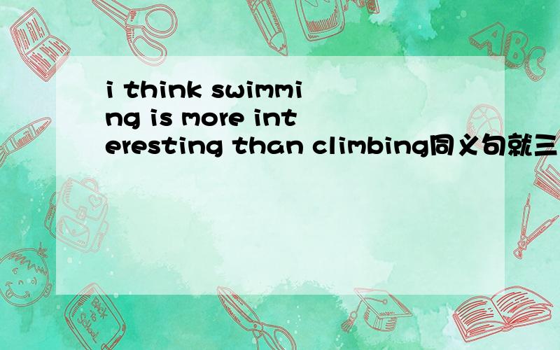 i think swimming is more interesting than climbing同义句就三个空.怎么填、、前面还没有Be动词 i think climbing （） （）（） swiming