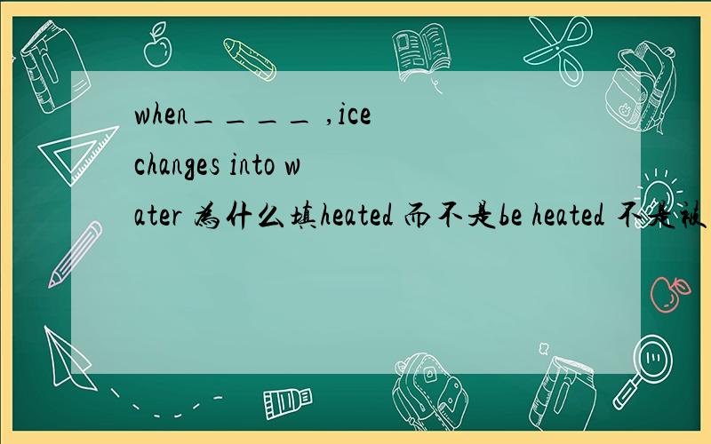 when____ ,ice changes into water 为什么填heated 而不是be heated 不是被加热吗?