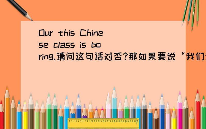 Our this Chinese class is boring.请问这句话对否?那如果要说“我们这节语文课......”呢？