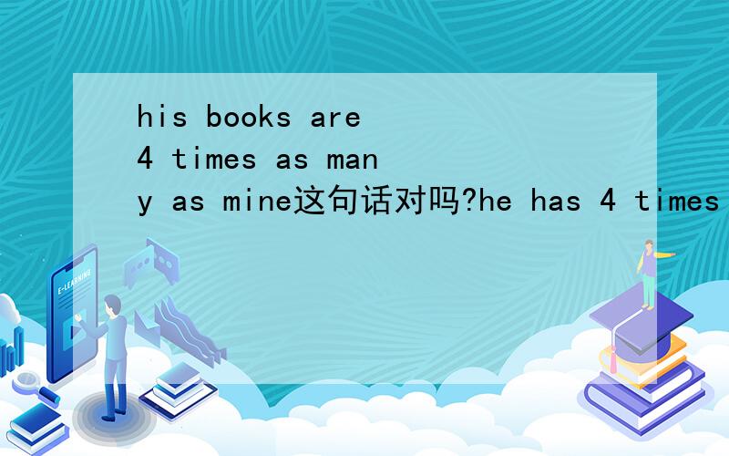 his books are 4 times as many as mine这句话对吗?he has 4 times as many books as i do.我写的对,还是答案是对的解释下.