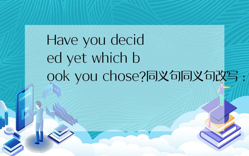 Have you decided yet which book you chose?同义句同义句改写：Have you decided _______ _______ _______?
