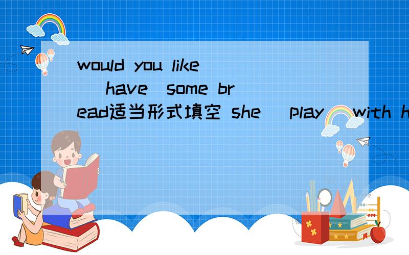 would you like (have)some bread适当形式填空 she (play) with her friends tomorrow