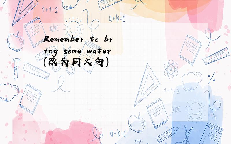 Remember to bring some water(改为同义句)