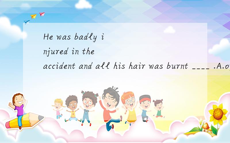 He was badly injured in the accident and all his hair was burnt ____ .A.off B.down C.outHe was badly injured in the accident and all his hair was burnt ____ .A.off B.down C.out D.awayburn和这四个选项搭配都可以译成烧掉烧毁,为什么